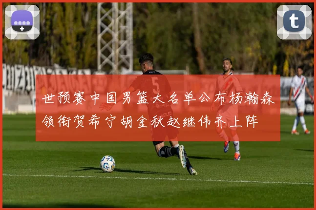 世预赛中国男篮大名单公布杨瀚森领衔贺希宁胡金秋赵继伟齐上阵