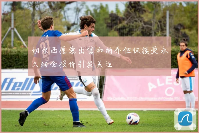 切尔西愿意出售加纳乔但仅接受永久转会报价引发关注