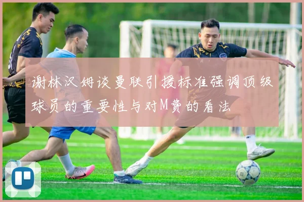 谢林汉姆谈曼联引援标准强调顶级球员的重要性与对M费的看法