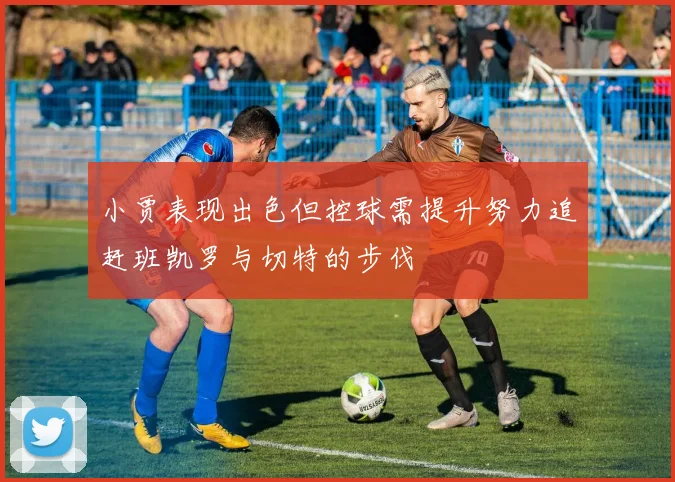 小贾表现出色但控球需提升努力追赶班凯罗与切特的步伐