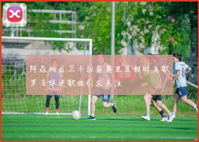 阿森纳后卫卡拉菲奥里度假时高歌罗马球迷歌曲引发关注
