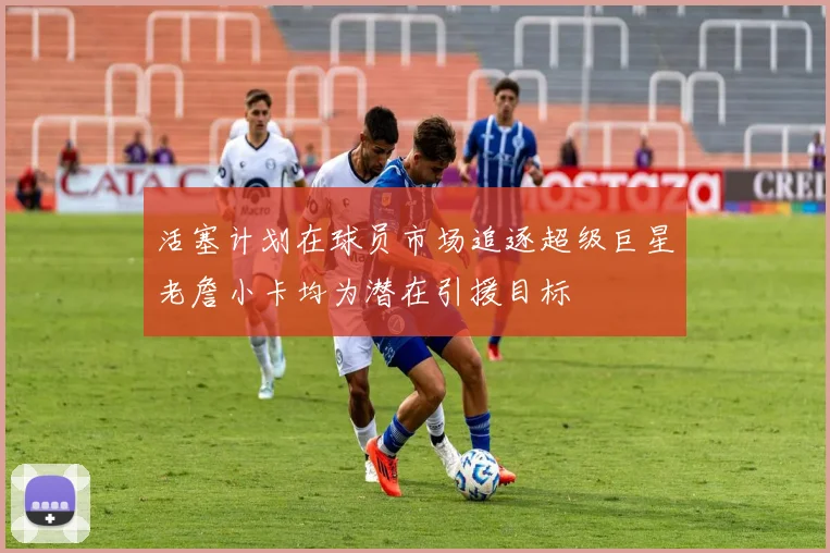 活塞计划在球员市场追逐超级巨星老詹小卡均为潜在引援目标