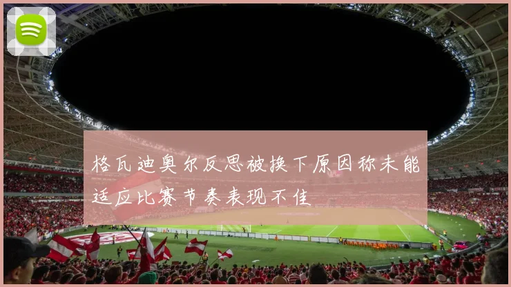 格瓦迪奥尔反思被换下原因称未能适应比赛节奏表现不佳