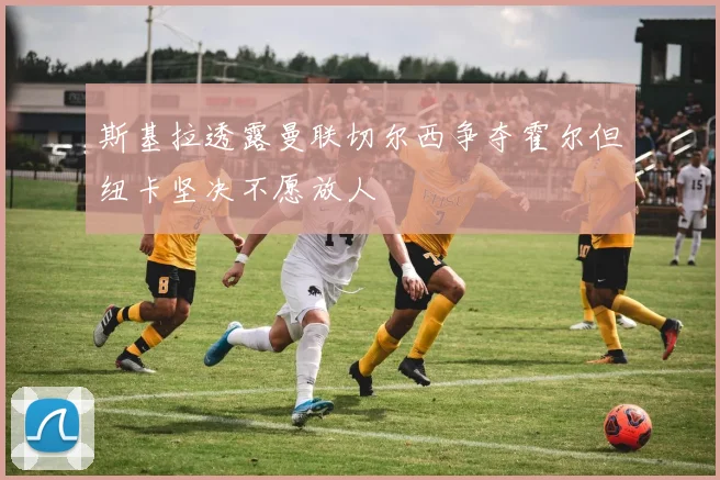 斯基拉透露曼联切尔西争夺霍尔但纽卡坚决不愿放人