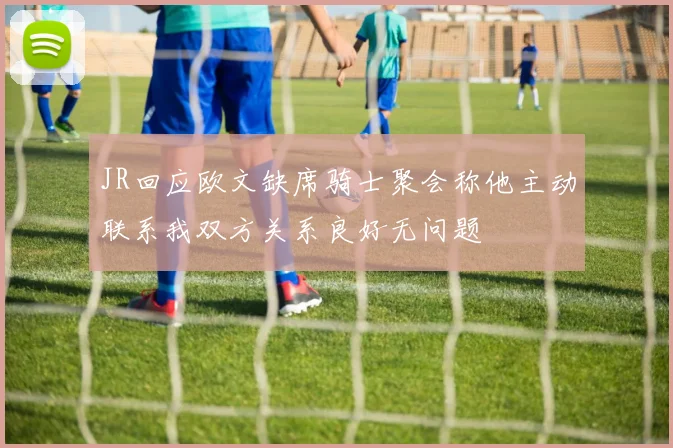 JR回应欧文缺席骑士聚会称他主动联系我双方关系良好无问题