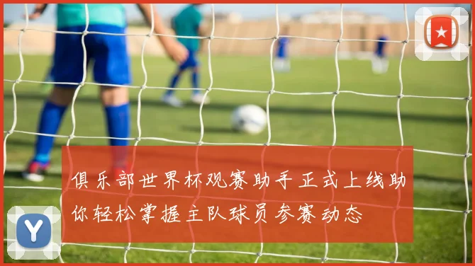 俱乐部世界杯观赛助手正式上线助你轻松掌握主队球员参赛动态