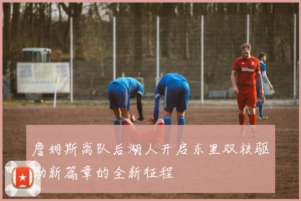 詹姆斯离队后湖人开启东里双核驱动新篇章的全新征程