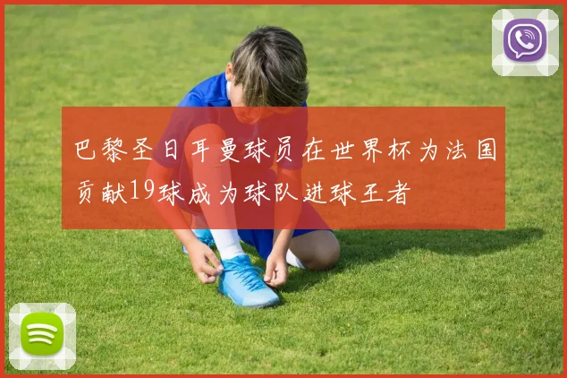 巴黎圣日耳曼球员在世界杯为法国贡献19球成为球队进球王者