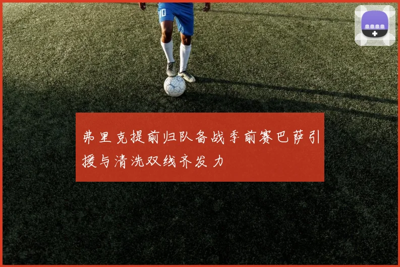 弗里克提前归队备战季前赛巴萨引援与清洗双线齐发力